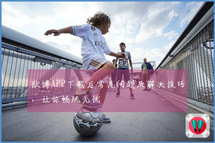 欧博APP下载后常见问题及解决技巧，让你畅玩无忧