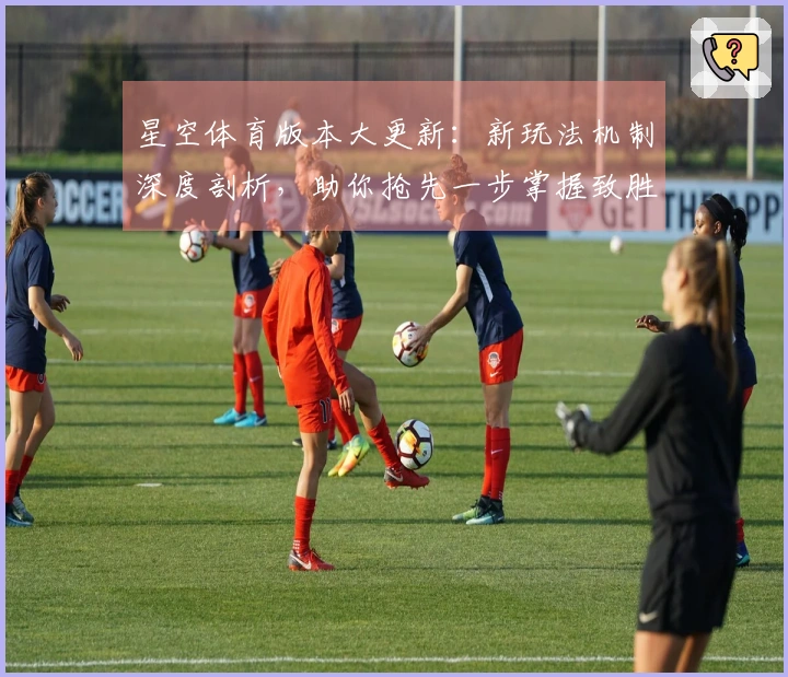星空体育版本大更新：新玩法机制深度剖析，助你抢先一步掌握致胜先机
