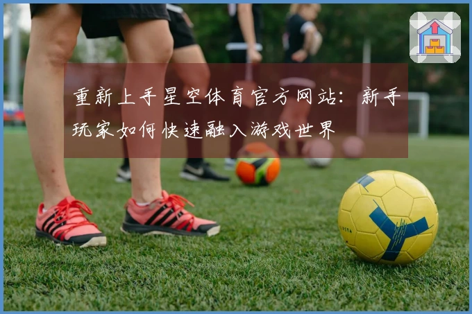 重新上手星空体育官方网站：新手玩家如何快速融入游戏世界