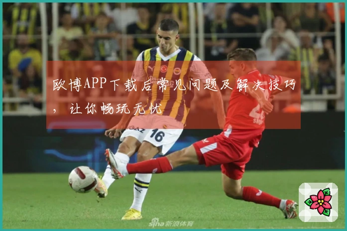 欧博APP下载后常见问题及解决技巧，让你畅玩无忧