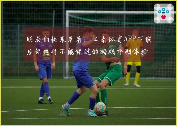 朋友们快来看看，江南体育APP下载后你绝对不能错过的游戏评测体验！