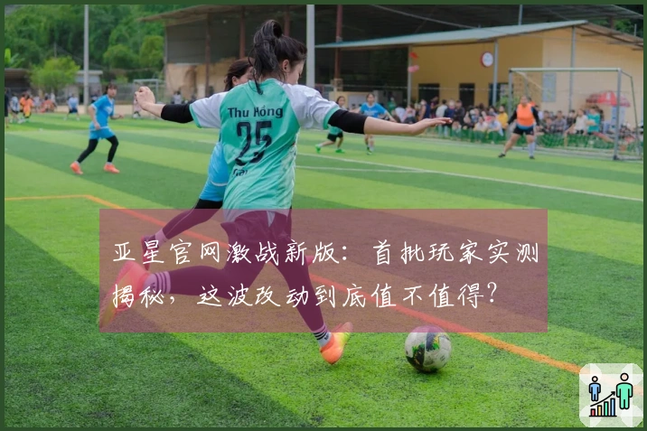 亚星官网激战新版：首批玩家实测揭秘，这波改动到底值不值得？