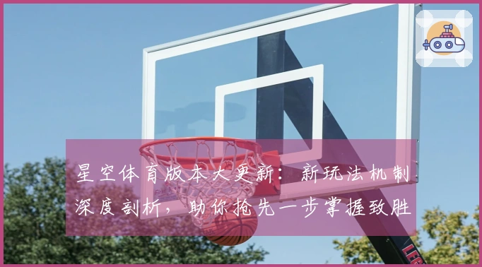 星空体育版本大更新：新玩法机制深度剖析，助你抢先一步掌握致胜先机