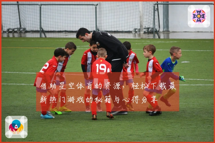 借助星空体育的资源，轻松下载最新热门游戏的秘籍与心得分享
