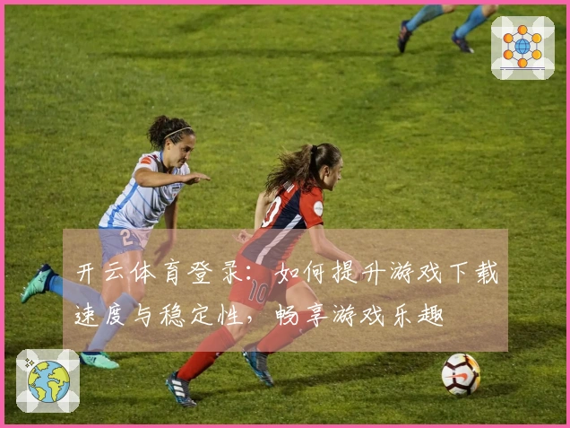开云体育登录：如何提升游戏下载速度与稳定性，畅享游戏乐趣